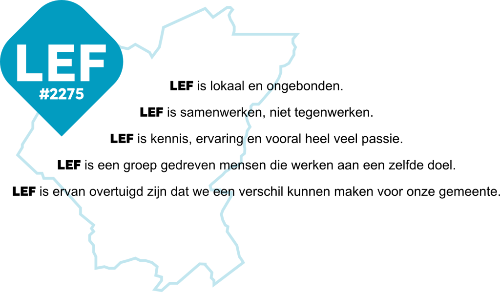 LEF is lokaal en ongebonden.
LEF is samenwerken, niet tegenwerken.
LEF is kennis, ervaring en vooral heel veel passie.
LEF is een groep gedrevenmensen die werken aan een zelfde doel.
LEF is ervan overtuigd dat we een verschil kunnen maken voor onze gemeente.